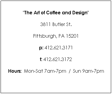 Text Box: "The Art of Coffee and Design"
3811 Butler St. 
Pittsburgh, PA 15201
p: 412.621.3171
f: 412.621.3172
Hours:  Mon-Sat 7am-7pm  /  Sun 9am-7pm

